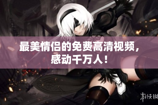 最美情侣的免费高清视频，感动千万人！