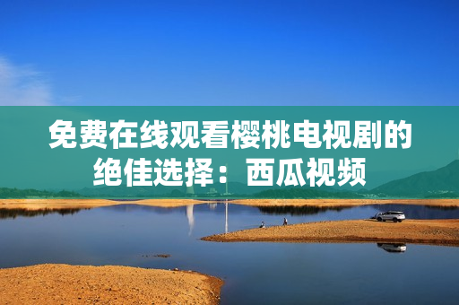 免费在线观看樱桃电视剧的绝佳选择：西瓜视频