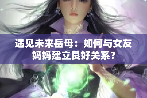 遇见未来岳母：如何与女友妈妈建立良好关系？