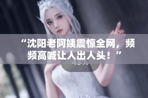 “沈阳老阿姨震惊全网，频频高喊让人出人头！”