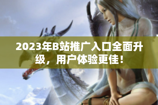 2023年B站推广入口全面升级，用户体验更佳！
