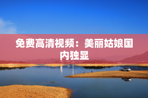 免费高清视频：美丽姑娘国内独显
