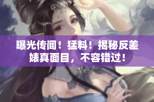 曝光传闻！猛料！揭秘反差婊真面目，不容错过！