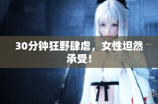 30分钟狂野肆虐，女性坦然承受！