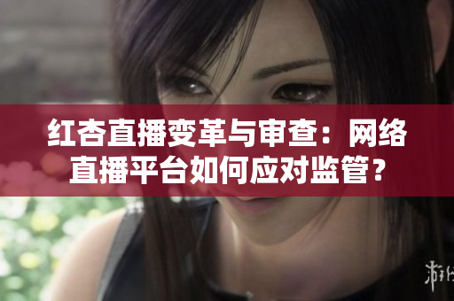 红杏直播变革与审查：网络直播平台如何应对监管？