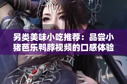 另类美味小吃推荐：品尝小猪芭乐鸭脖视频的口感体验