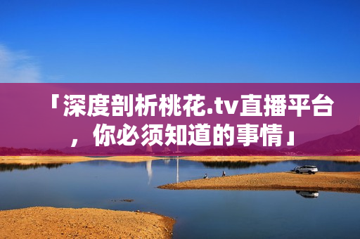 「深度剖析桃花.tv直播平台，你必须知道的事情」