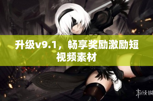 升级v9.1，畅享奖励激励短视频素材