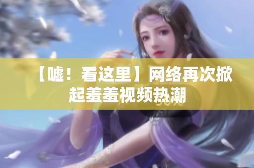 【嘘！看这里】网络再次掀起羞羞视频热潮