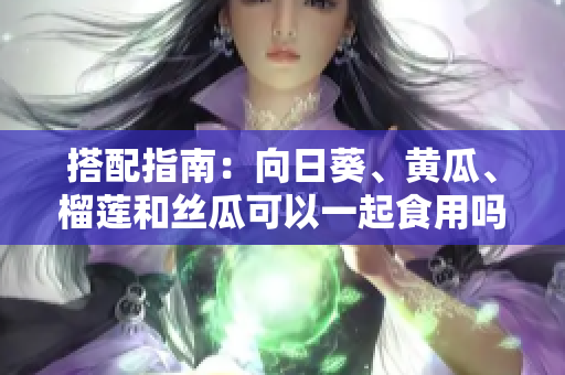搭配指南：向日葵、黄瓜、榴莲和丝瓜可以一起食用吗？