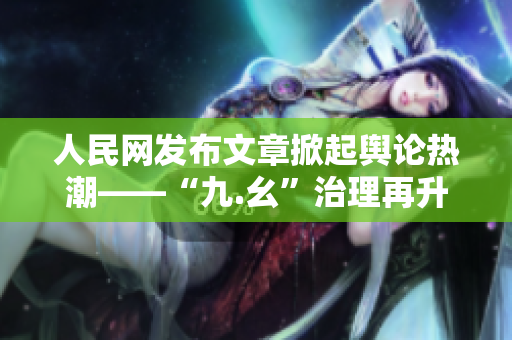人民网发布文章掀起舆论热潮——“九.幺”治理再升级