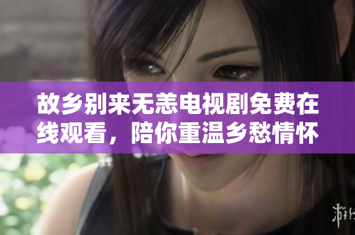 故乡别来无恙电视剧免费在线观看，陪你重温乡愁情怀