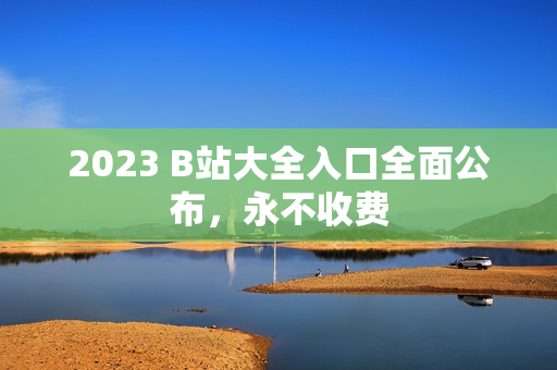 2023 B站大全入口全面公布，永不收费