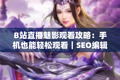B站直播魅影观看攻略：手机也能轻松观看｜SEO编辑