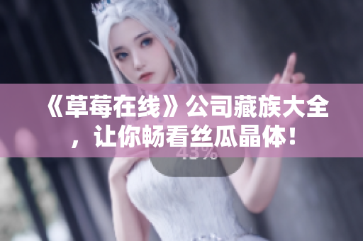 《草莓在线》公司藏族大全，让你畅看丝瓜晶体！