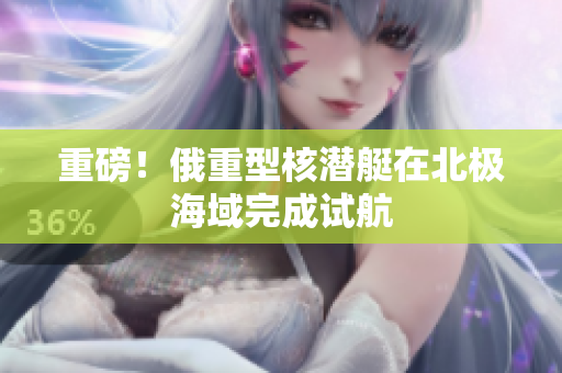重磅！俄重型核潜艇在北极海域完成试航