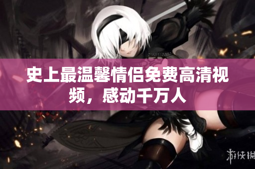 史上最温馨情侣免费高清视频，感动千万人