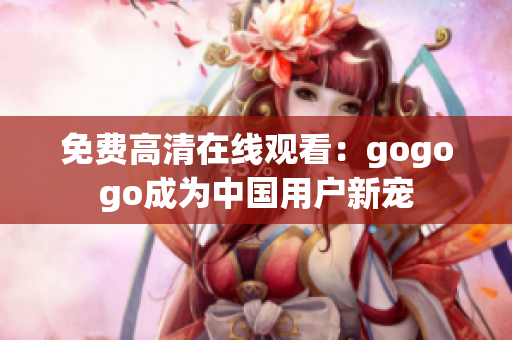 免费高清在线观看：gogogo成为中国用户新宠