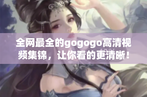 全网最全的gogogo高清视频集锦，让你看的更清晰！