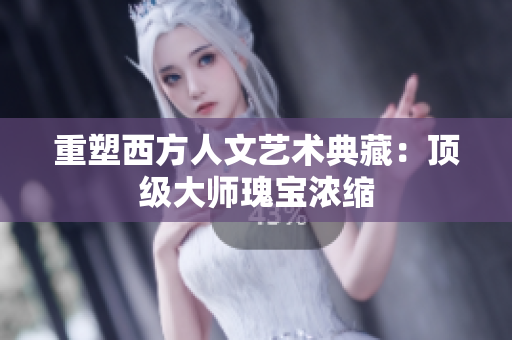 重塑西方人文艺术典藏：顶级大师瑰宝浓缩