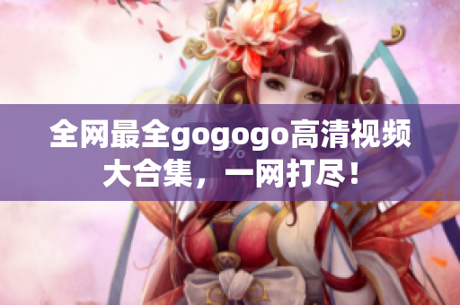 全网最全gogogo高清视频大合集，一网打尽！