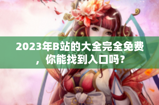 2023年B站的大全完全免费，你能找到入口吗？