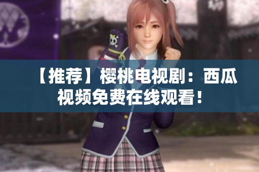 【推荐】樱桃电视剧：西瓜视频免费在线观看！