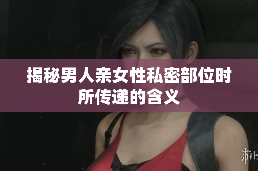 揭秘男人亲女性私密部位时所传递的含义
