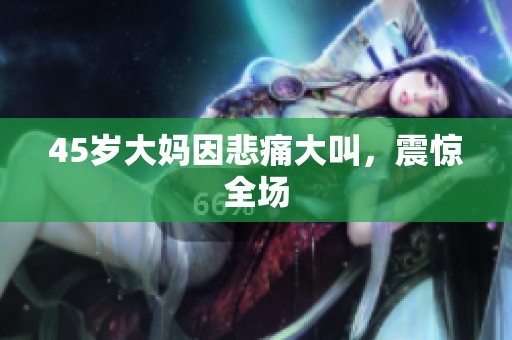 45岁大妈因悲痛大叫，震惊全场