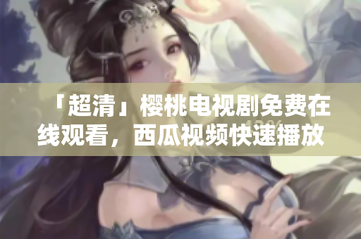 「超清」樱桃电视剧免费在线观看，西瓜视频快速播放！