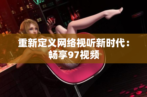 重新定义网络视听新时代：畅享97视频