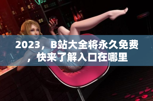 2023，B站大全将永久免费，快来了解入口在哪里