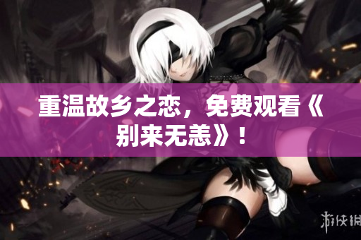 重温故乡之恋，免费观看《别来无恙》！