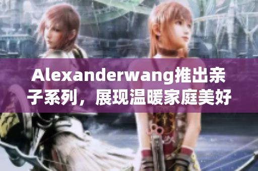 Alexanderwang推出亲子系列，展现温暖家庭美好时光