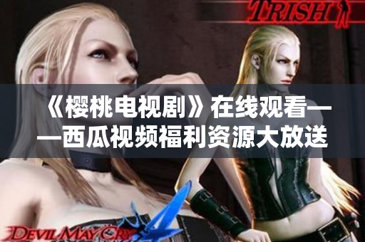 《樱桃电视剧》在线观看——西瓜视频福利资源大放送