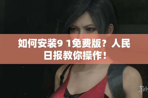 如何安装9 1免费版？人民日报教你操作！