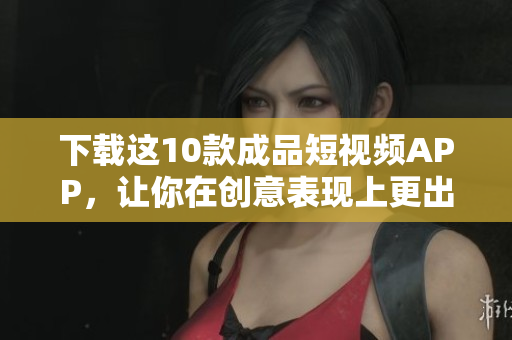 下载这10款成品短视频APP，让你在创意表现上更出色