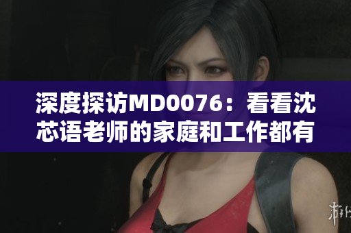 深度探访MD0076：看看沈芯语老师的家庭和工作都有哪些亮点