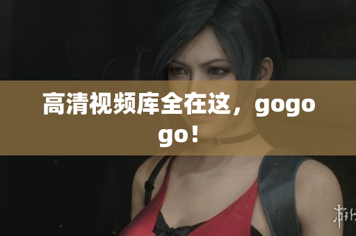 高清视频库全在这，gogogo！