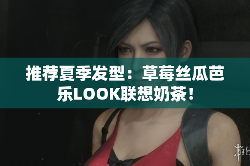 推荐夏季发型：草莓丝瓜芭乐LOOK联想奶茶！