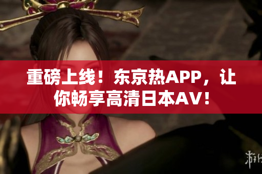 重磅上线！东京热APP，让你畅享高清日本AV！