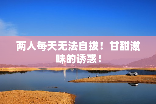 两人每天无法自拔！甘甜滋味的诱惑！