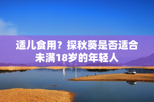 适儿食用？探秋葵是否适合未满18岁的年轻人