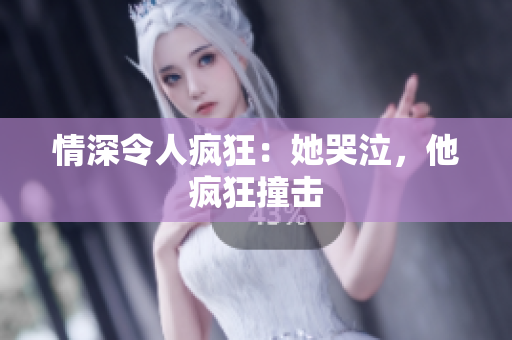 情深令人疯狂：她哭泣，他疯狂撞击
