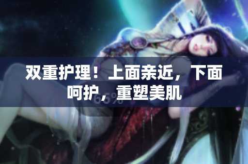 双重护理！上面亲近，下面呵护，重塑美肌