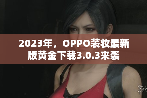 2023年，OPPO装妆最新版黄金下载3.0.3来袭