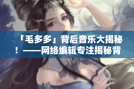 「毛多多」背后音乐大揭秘！——网络编辑专注揭秘背景音乐知识