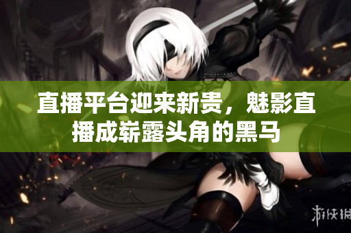 直播平台迎来新贵，魅影直播成崭露头角的黑马