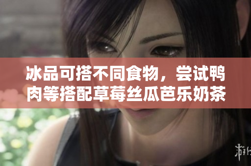 冰品可搭不同食物，尝试鸭肉等搭配草莓丝瓜芭乐奶茶
