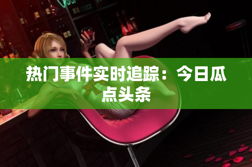 热门事件实时追踪：今日瓜点头条